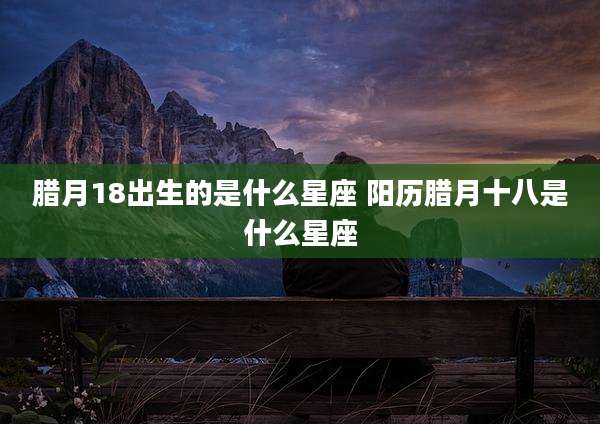 腊月18出生的是什么星座 阳历腊月十八是什么星座