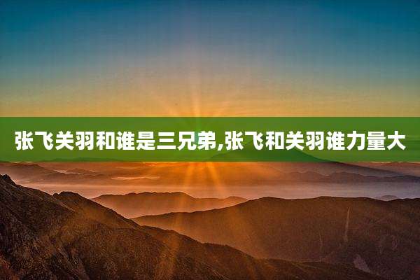 张飞关羽和谁是三兄弟,张飞和关羽谁力量大