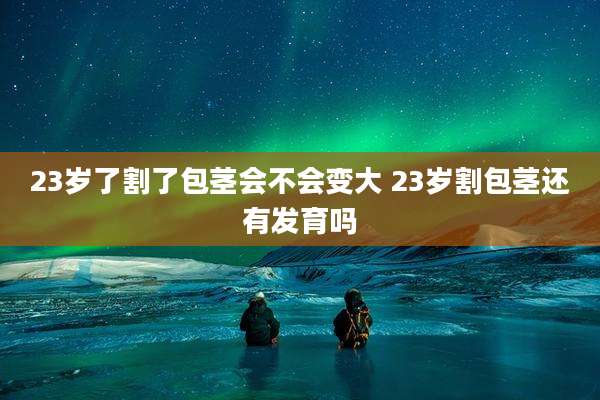 23岁了割了包茎会不会变大 23岁割包茎还有发育吗