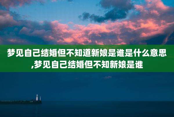 梦见自己结婚但不知道新娘是谁是什么意思,梦见自己结婚但不知新娘是谁