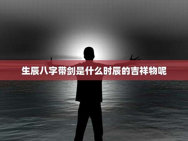 生辰八字带剑是什么时辰的吉祥物呢
