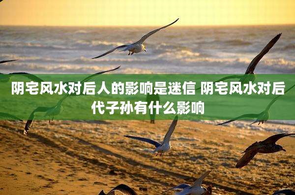 阴宅风水对后人的影响是迷信 阴宅风水对后代子孙有什么影响