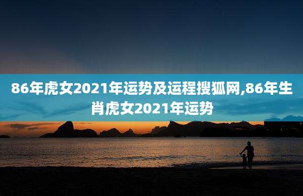 86年虎女2021年运势及运程搜狐网,86年生肖虎女2021年运势
