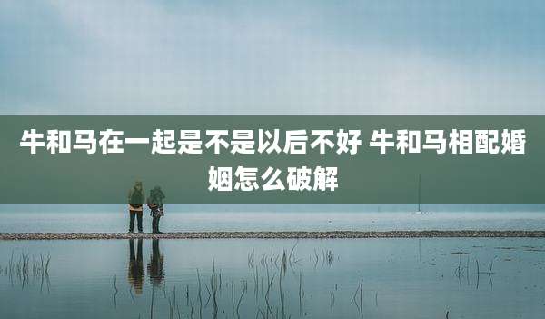 牛和马在一起是不是以后不好 牛和马相配婚姻怎么破解