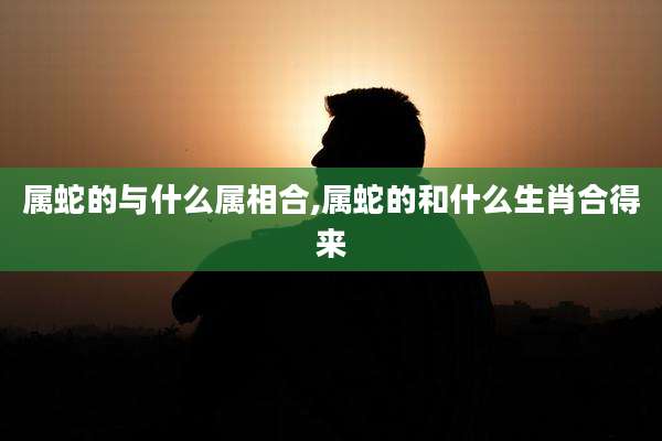 属蛇的与什么属相合,属蛇的和什么生肖合得来