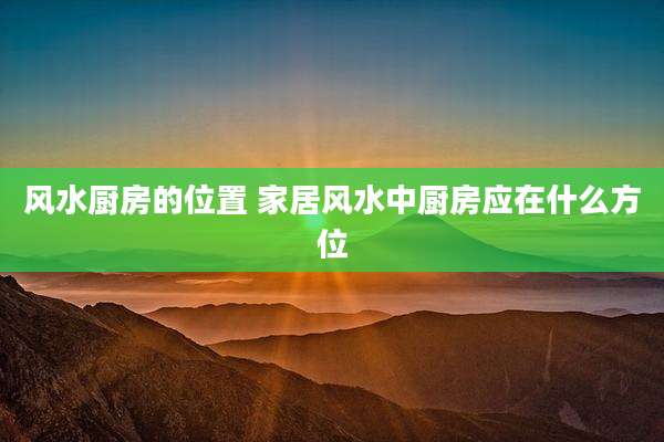 风水厨房的位置 家居风水中厨房应在什么方位