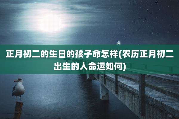 正月初二的生日的孩子命怎样(农历正月初二出生的人命运如何)