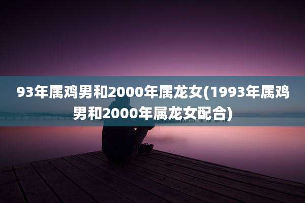 93年属鸡男和2000年属龙女(1993年属鸡男和2000年属龙女配合)