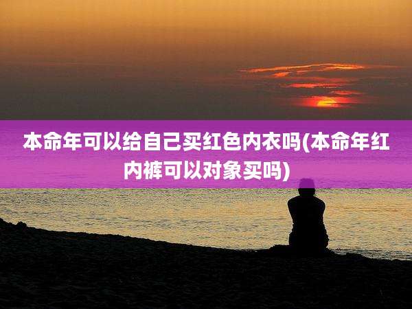 本命年可以给自己买红色内衣吗(本命年红内裤可以对象买吗)