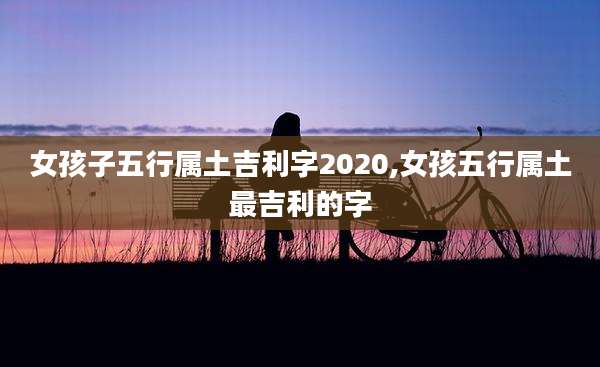 女孩子五行属土吉利字2020,女孩五行属土最吉利的字