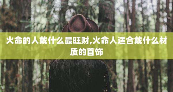 火命的人戴什么最旺财,火命人适合戴什么材质的首饰