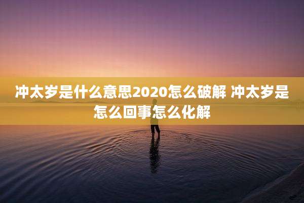 冲太岁是什么意思2020怎么破解 冲太岁是怎么回事怎么化解