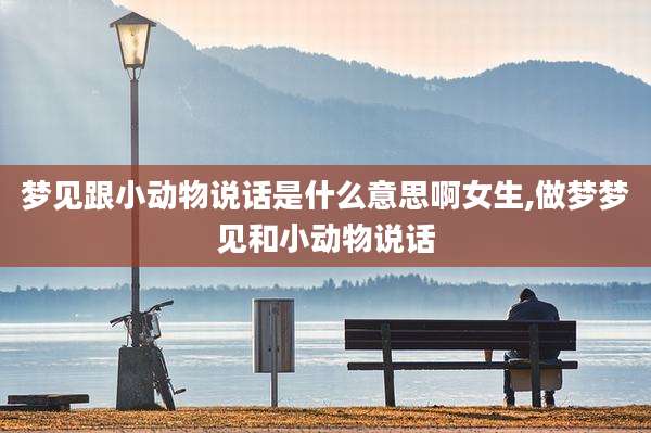 梦见跟小动物说话是什么意思啊女生,做梦梦见和小动物说话