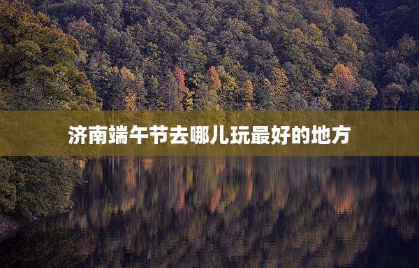 济南端午节去哪儿玩最好的地方