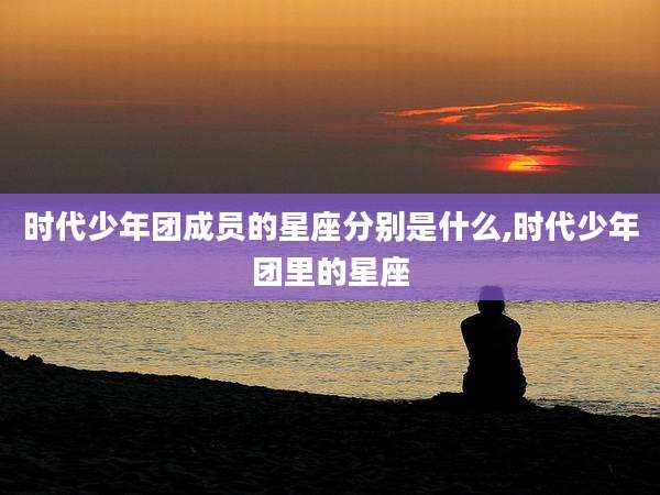时代少年团成员的星座分别是什么,时代少年团里的星座