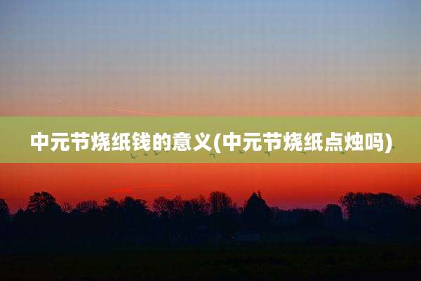 中元节烧纸钱的意义(中元节烧纸点烛吗)