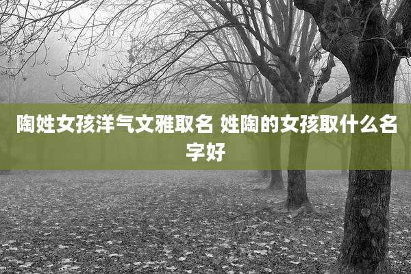陶姓女孩洋气文雅取名 姓陶的女孩取什么名字好