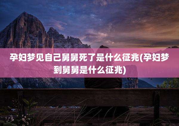孕妇梦见自己舅舅死了是什么征兆(孕妇梦到舅舅是什么征兆)