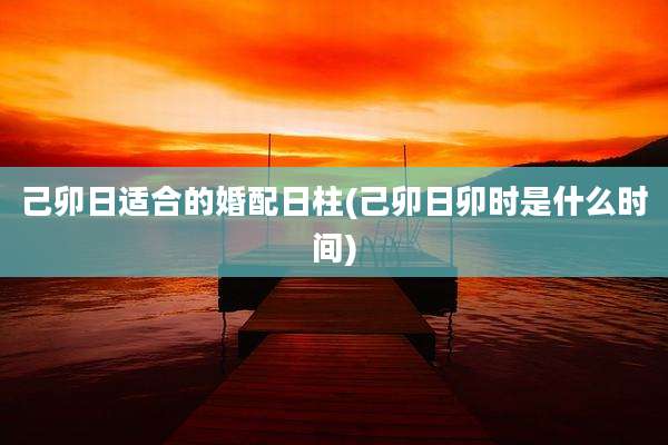 己卯日适合的婚配日柱(己卯日卯时是什么时间)