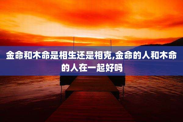 金命和木命是相生还是相克,金命的人和木命的人在一起好吗