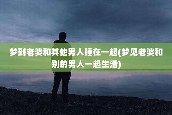 梦到老婆和其他男人睡在一起(梦见老婆和别的男人一起生活)