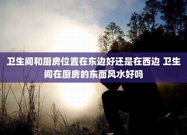 卫生间和厨房位置在东边好还是在西边 卫生间在厨房的东面风水好吗