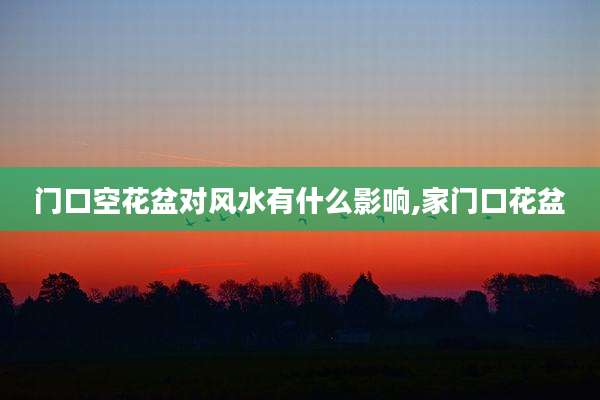 门口空花盆对风水有什么影响,家门口花盆