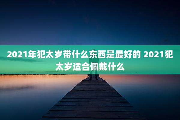 2021年犯太岁带什么东西是最好的 2021犯太岁适合佩戴什么