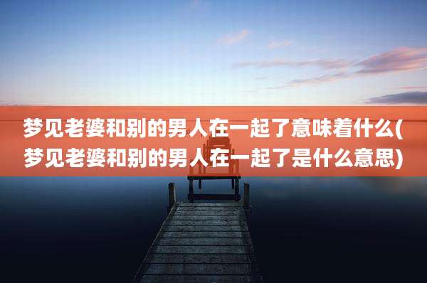 梦见老婆和别的男人在一起了意味着什么(梦见老婆和别的男人在一起了是什么意思)