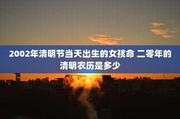 2002年清明节当天出生的女孩命 二零年的清明农历是多少