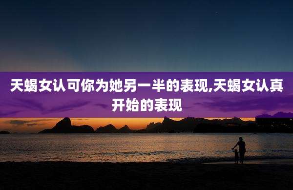天蝎女认可你为她另一半的表现,天蝎女认真开始的表现