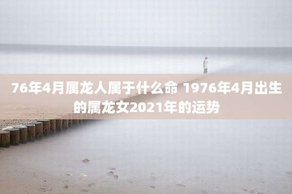 76年4月属龙人属于什么命 1976年4月出生的属龙女2021年的运势