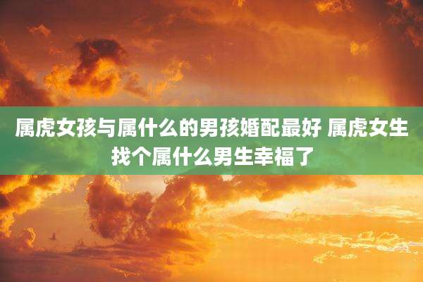 属虎女孩与属什么的男孩婚配最好 属虎女生找个属什么男生幸福了