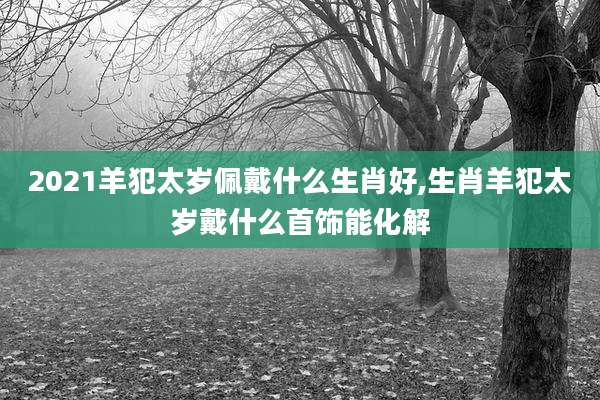2021羊犯太岁佩戴什么生肖好,生肖羊犯太岁戴什么首饰能化解