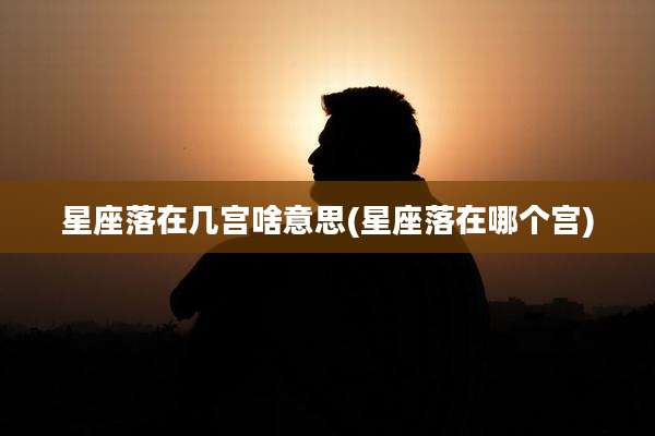 星座落在几宫啥意思(星座落在哪个宫)