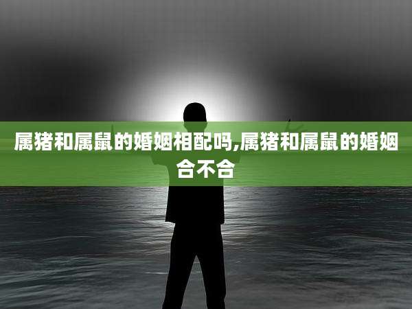 属猪和属鼠的婚姻相配吗,属猪和属鼠的婚姻合不合