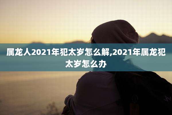属龙人2021年犯太岁怎么解,2021年属龙犯太岁怎么办