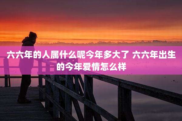 六六年的人属什么呢今年多大了 六六年出生的今年爱情怎么样