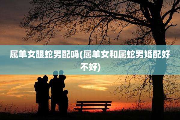 属羊女跟蛇男配吗(属羊女和属蛇男婚配好不好)