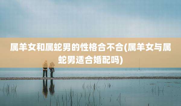 属羊女和属蛇男的性格合不合(属羊女与属蛇男适合婚配吗)