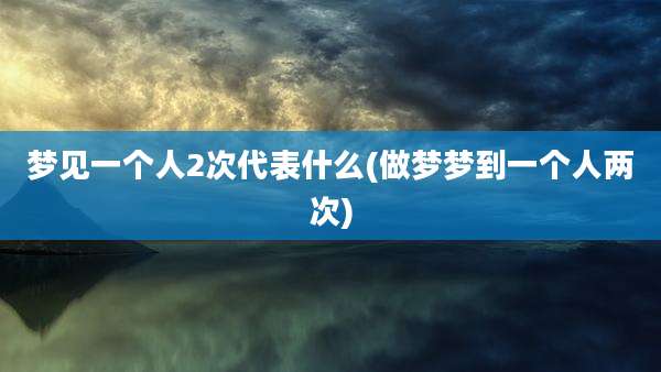 梦见一个人2次代表什么(做梦梦到一个人两次)