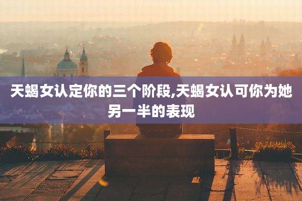 天蝎女认定你的三个阶段,天蝎女认可你为她另一半的表现