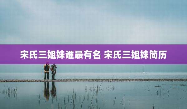 宋氏三姐妹谁最有名 宋氏三姐妹简历