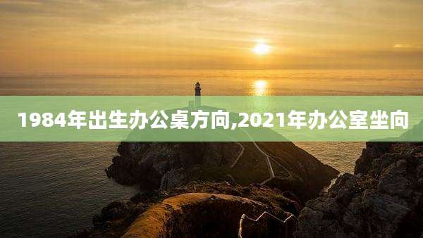1984年出生办公桌方向,2021年办公室坐向