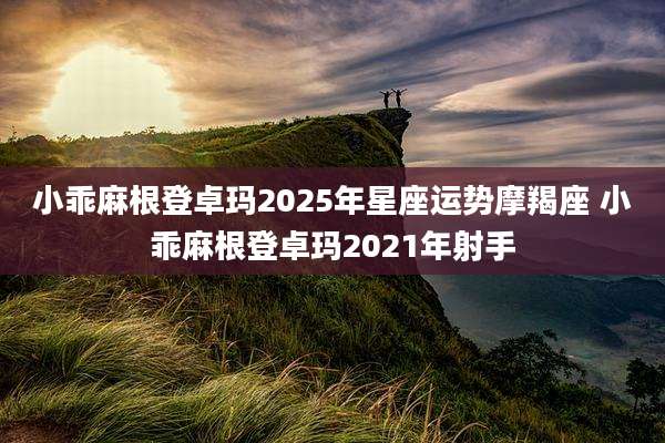 小乖麻根登卓玛2025年星座运势摩羯座 小乖麻根登卓玛2021年射手