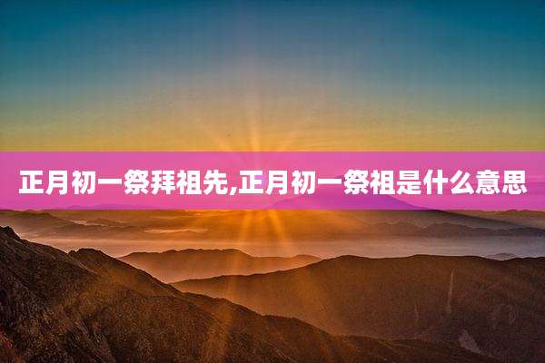正月初一祭拜祖先,正月初一祭祖是什么意思