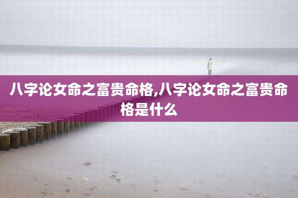 八字论女命之富贵命格,八字论女命之富贵命格是什么