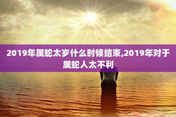 2019年属蛇太岁什么时候结束,2019年对于属蛇人太不利