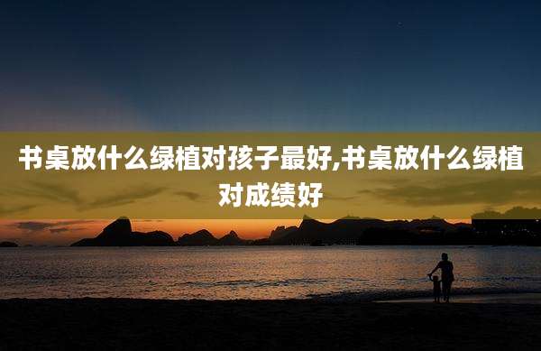 书桌放什么绿植对孩子最好,书桌放什么绿植对成绩好