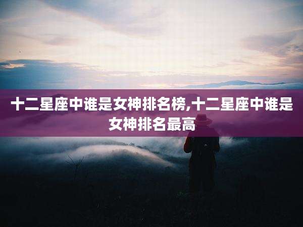 十二星座中谁是女神排名榜,十二星座中谁是女神排名最高